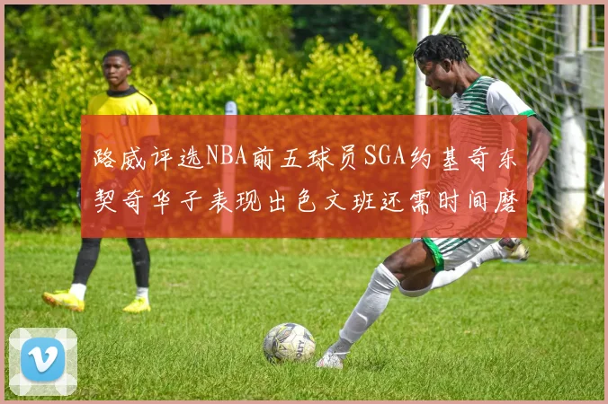 路威评选NBA前五球员SGA约基奇东契奇华子表现出色文班还需时间磨练
