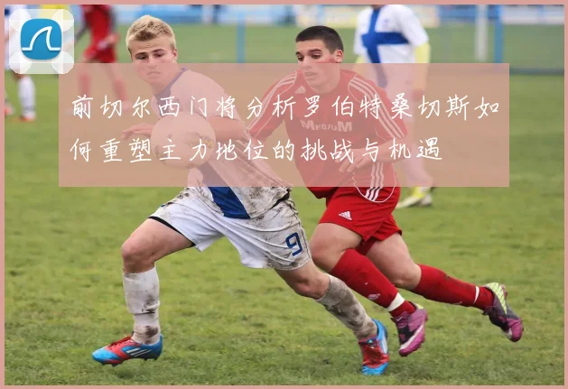 前切尔西门将分析罗伯特桑切斯如何重塑主力地位的挑战与机遇