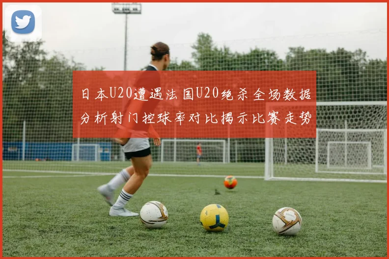 日本U20遭遇法国U20绝杀全场数据分析射门控球率对比揭示比赛走势