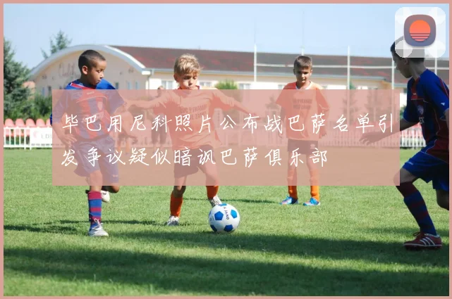 毕巴用尼科照片公布战巴萨名单引发争议疑似暗讽巴萨俱乐部