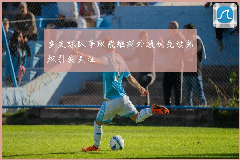 多支球队争取戴维斯外援优先续约权引发关注