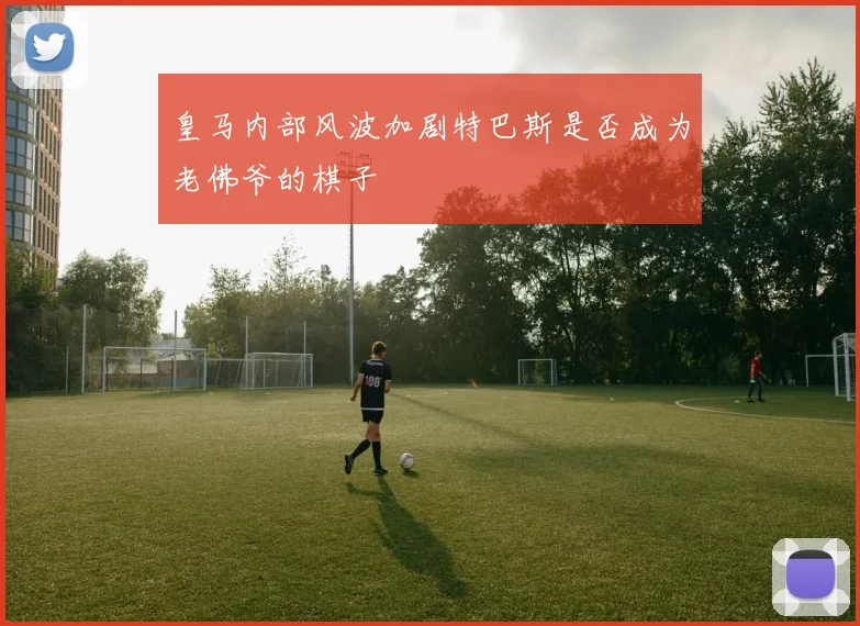 皇马内部风波加剧特巴斯是否成为老佛爷的棋子