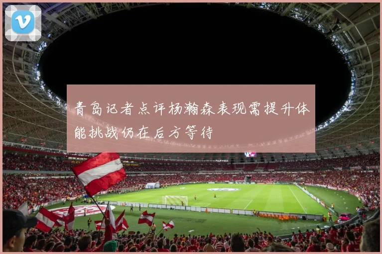 青岛记者点评杨瀚森表现需提升体能挑战仍在后方等待