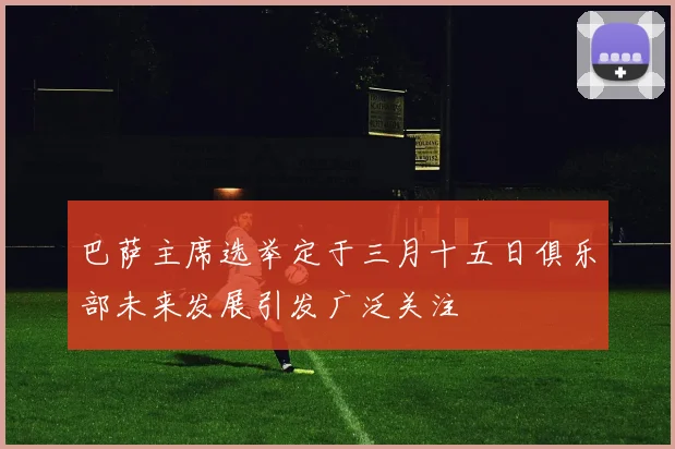 巴萨主席选举定于三月十五日俱乐部未来发展引发广泛关注