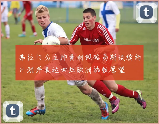 弗拉门戈主帅费利佩路易斯谈续约计划并表达回归欧洲执教愿望