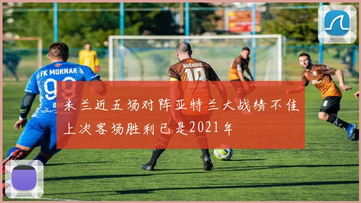 米兰近五场对阵亚特兰大战绩不佳上次客场胜利已是2021年