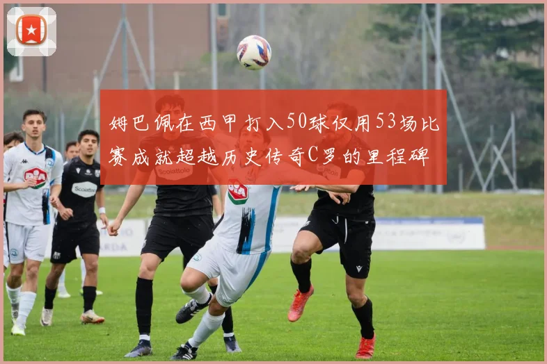 姆巴佩在西甲打入50球仅用53场比赛成就超越历史传奇C罗的里程碑
