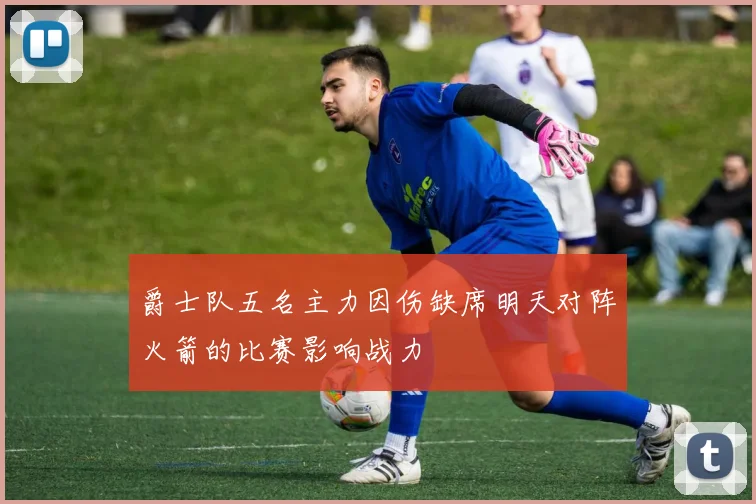 爵士队五名主力因伤缺席明天对阵火箭的比赛影响战力
