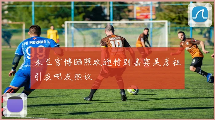 米兰官博晒照欢迎特别嘉宾吴彦祖引发吧友热议