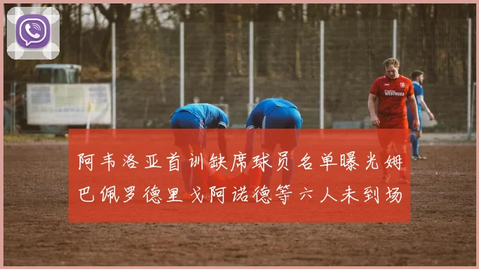 阿韦洛亚首训缺席球员名单曝光姆巴佩罗德里戈阿诺德等六人未到场