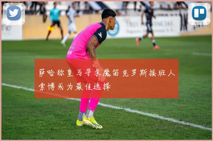 萨哈称皇马寻求魔笛克罗斯接班人索博或为最佳选择