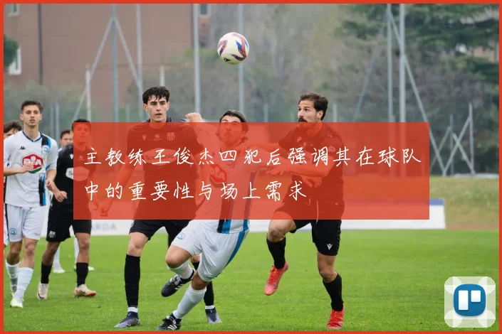 主教练王俊杰四犯后强调其在球队中的重要性与场上需求