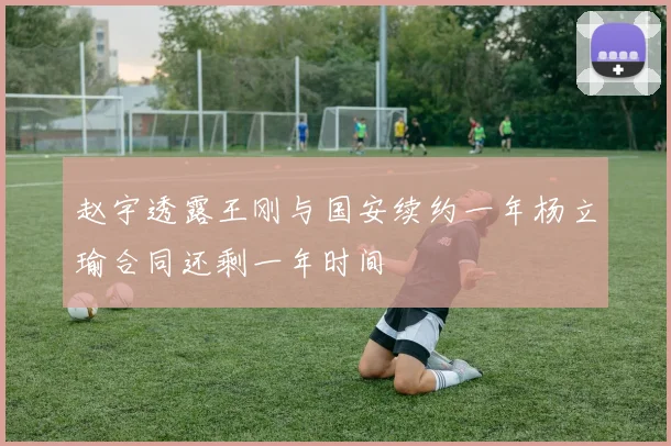赵宇透露王刚与国安续约一年杨立瑜合同还剩一年时间