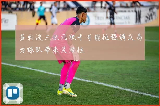 芬利谈三状元联手可能性强调交易为球队带来灵活性
