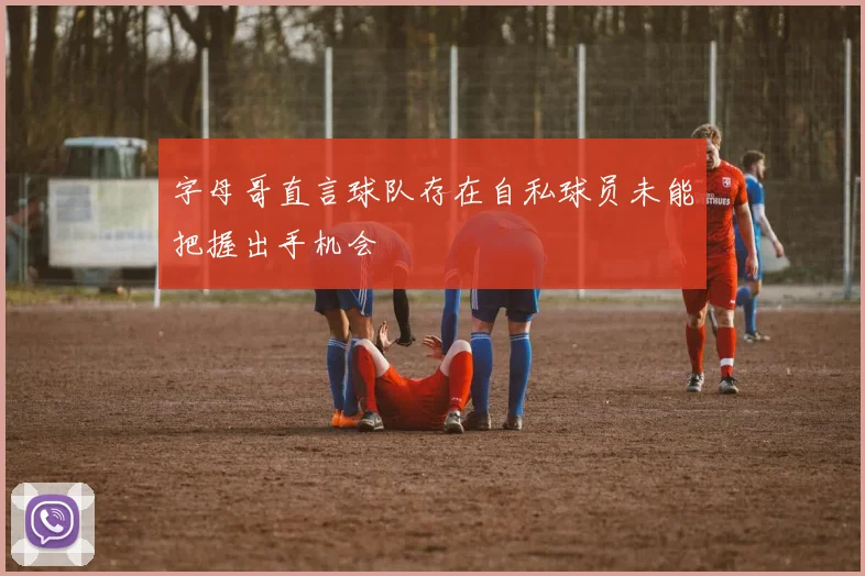 字母哥直言球队存在自私球员未能把握出手机会